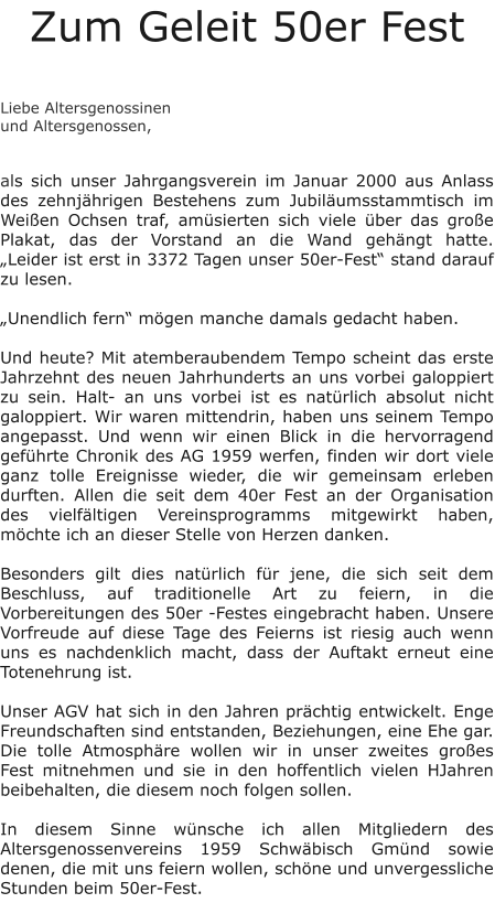 Zum Geleit 50er Fest   Liebe Altersgenossinen und Altersgenossen,   als sich unser Jahrgangsverein im Januar 2000 aus Anlass des zehnjährigen Bestehens zum Jubiläumsstammtisch im Weißen Ochsen traf, amüsierten sich viele über das große Plakat, das der Vorstand an die Wand gehängt hatte. „Leider ist erst in 3372 Tagen unser 50er-Fest“ stand darauf zu lesen.  „Unendlich fern“ mögen manche damals gedacht haben.  Und heute? Mit atemberaubendem Tempo scheint das erste Jahrzehnt des neuen Jahrhunderts an uns vorbei galoppiert zu sein. Halt- an uns vorbei ist es natürlich absolut nicht galoppiert. Wir waren mittendrin, haben uns seinem Tempo angepasst. Und wenn wir einen Blick in die hervorragend geführte Chronik des AG 1959 werfen, finden wir dort viele ganz tolle Ereignisse wieder, die wir gemeinsam erleben durften. Allen die seit dem 40er Fest an der Organisation des vielfältigen Vereinsprogramms mitgewirkt haben, möchte ich an dieser Stelle von Herzen danken.  Besonders gilt dies natürlich für jene, die sich seit dem Beschluss, auf traditionelle Art zu feiern, in die Vorbereitungen des 50er -Festes eingebracht haben. Unsere Vorfreude auf diese Tage des Feierns ist riesig auch wenn uns es nachdenklich macht, dass der Auftakt erneut eine Totenehrung ist.  Unser AGV hat sich in den Jahren prächtig entwickelt. Enge Freundschaften sind entstanden, Beziehungen, eine Ehe gar. Die tolle Atmosphäre wollen wir in unser zweites großes Fest mitnehmen und sie in den hoffentlich vielen HJahren beibehalten, die diesem noch folgen sollen.  In diesem Sinne wünsche ich allen Mitgliedern des Altersgenossenvereins 1959 Schwäbisch Gmünd sowie denen, die mit uns feiern wollen, schöne und unvergessliche Stunden beim 50er-Fest.