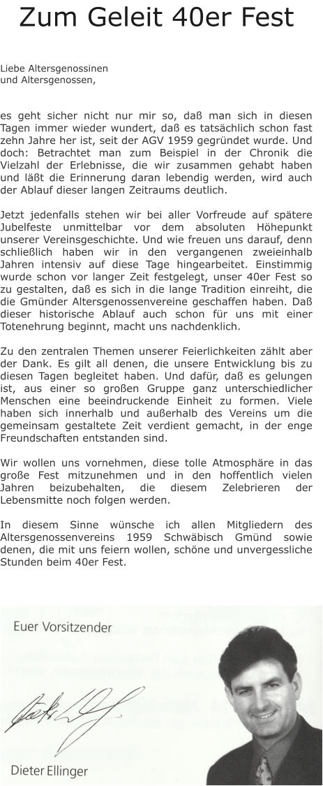 Zum Geleit 40er Fest   Liebe Altersgenossinen und Altersgenossen,   es geht sicher nicht nur mir so, daß man sich in diesen Tagen immer wieder wundert, daß es tatsächlich schon fast zehn Jahre her ist, seit der AGV 1959 gegründet wurde. Und doch: Betrachtet man zum Beispiel in der Chronik die Vielzahl der Erlebnisse, die wir zusammen gehabt haben und läßt die Erinnerung daran lebendig werden, wird auch der Ablauf dieser langen Zeitraums deutlich.  Jetzt jedenfalls stehen wir bei aller Vorfreude auf spätere Jubelfeste unmittelbar vor dem absoluten Höhepunkt unserer Vereinsgeschichte. Und wie freuen uns darauf, denn schließlich haben wir in den vergangenen zweieinhalb Jahren intensiv auf diese Tage hingearbeitet. Einstimmig wurde schon vor langer Zeit festgelegt, unser 40er Fest so zu gestalten, daß es sich in die lange Tradition einreiht, die die Gmünder Altersgenossenvereine geschaffen haben. Daß dieser historische Ablauf auch schon für uns mit einer Totenehrung beginnt, macht uns nachdenklich.  Zu den zentralen Themen unserer Feierlichkeiten zählt aber der Dank. Es gilt all denen, die unsere Entwicklung bis zu diesen Tagen begleitet haben. Und dafür, daß es gelungen ist, aus einer so großen Gruppe ganz unterschiedlicher Menschen eine beeindruckende Einheit zu formen. Viele haben sich innerhalb und außerhalb des Vereins um die gemeinsam gestaltete Zeit verdient gemacht, in der enge Freundschaften entstanden sind.  Wir wollen uns vornehmen, diese tolle Atmosphäre in das große Fest mitzunehmen und in den hoffentlich vielen Jahren beizubehalten, die diesem Zelebrieren der Lebensmitte noch folgen werden.  In diesem Sinne wünsche ich allen Mitgliedern des Altersgenossenvereins 1959 Schwäbisch Gmünd sowie denen, die mit uns feiern wollen, schöne und unvergessliche Stunden beim 40er Fest.